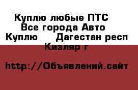 Куплю любые ПТС. - Все города Авто » Куплю   . Дагестан респ.,Кизляр г.